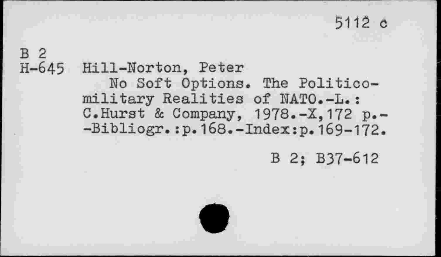 ﻿5112 o
B 2
H-645 Hill-Norton, Peter
No Soft Options. The Politicomilitary Realities of NATO.-L.: C.Hurst & Company, 1978.-X,172 p.--Bibliogr.:p.168.-Index:p.169-172.
B 2; B37-612